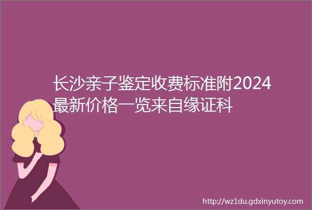 长沙亲子鉴定收费标准附2024最新价格一览来自缘证科